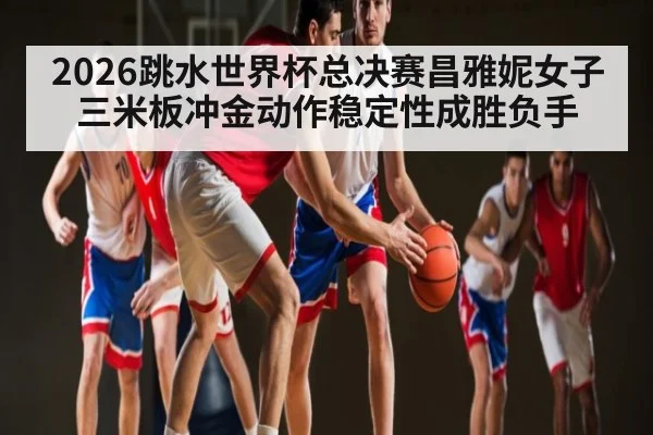 2026跳水世界杯总决赛昌雅妮女子三米板冲金动作稳定性成胜负手